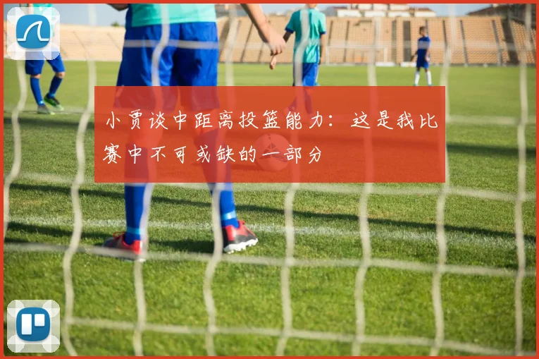 小贾谈中距离投篮能力：这是我比赛中不可或缺的一部分