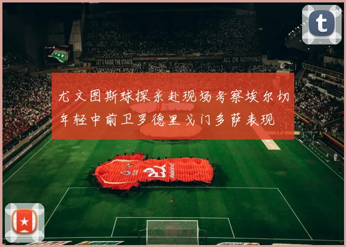 尤文图斯球探亲赴现场考察埃尔切年轻中前卫罗德里戈门多萨表现