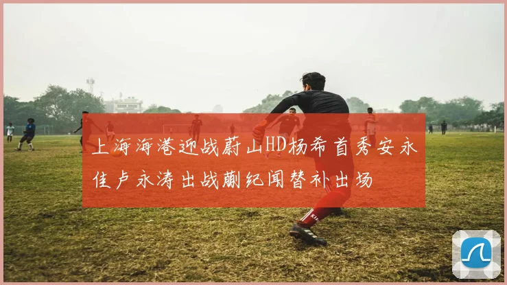 上海海港迎战蔚山HD杨希首秀安永佳卢永涛出战蒯纪闻替补出场