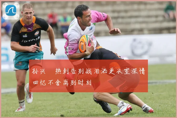 孙兴慜热刺告别战泪洒更衣室深情回忆不舍离别时刻