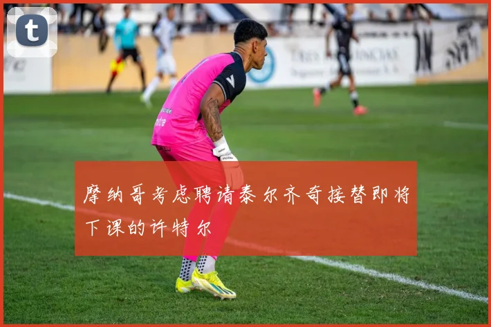 摩纳哥考虑聘请泰尔齐奇接替即将下课的许特尔