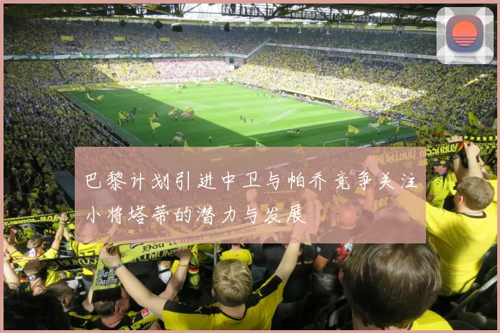 巴黎计划引进中卫与帕乔竞争关注小将塔蒂的潜力与发展