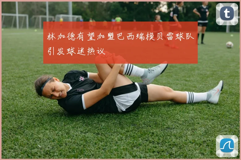 林加德有望加盟巴西瑞模贝雷球队引发球迷热议