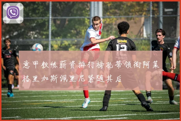 意甲教练薪资排行榜孔蒂领衔阿莱格里加斯佩里尼紧随其后