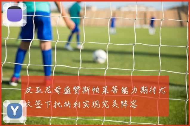 皮亚尼奇盛赞斯帕莱蒂能力期待尤文签下托纳利实现完美阵容