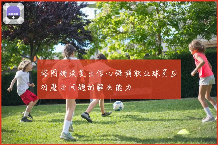 塔图姆谈复出信心强调职业球员应对磨合问题的解决能力