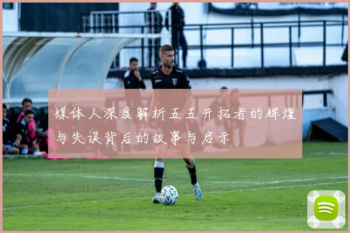 媒体人深度解析五五开拓者的辉煌与失误背后的故事与启示