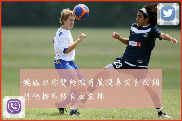 鲍威尔称赞约维奇展现真实自我期待他按风格自由发挥