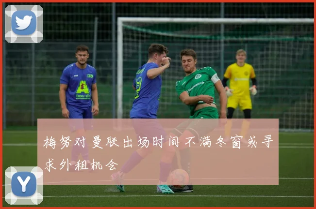 梅努对曼联出场时间不满冬窗或寻求外租机会
