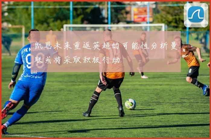 凯恩未来重返英超的可能性分析曼联或将采取积极行动