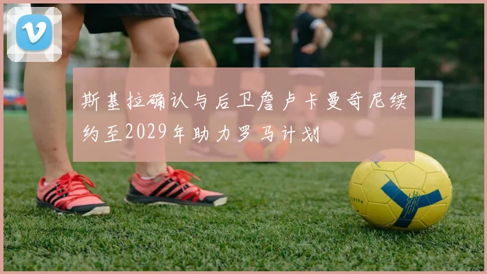 斯基拉确认与后卫詹卢卡曼奇尼续约至2029年助力罗马计划