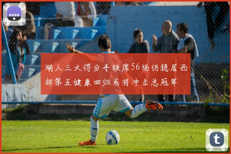 湖人三大得分手缺席56场仍稳居西部第五健康回归或将冲击总冠军