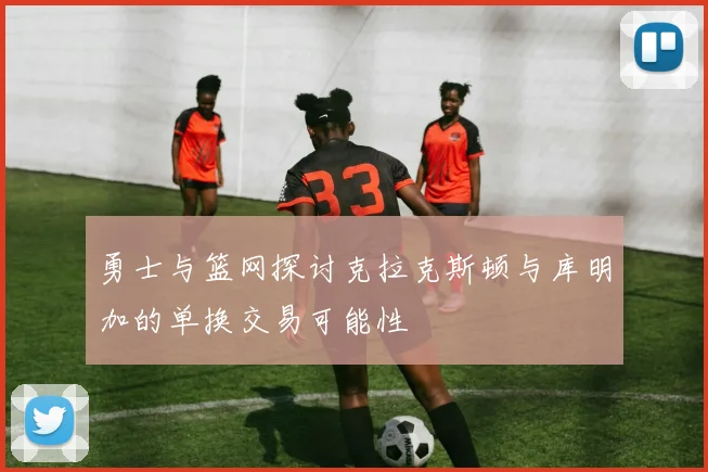 勇士与篮网探讨克拉克斯顿与库明加的单换交易可能性