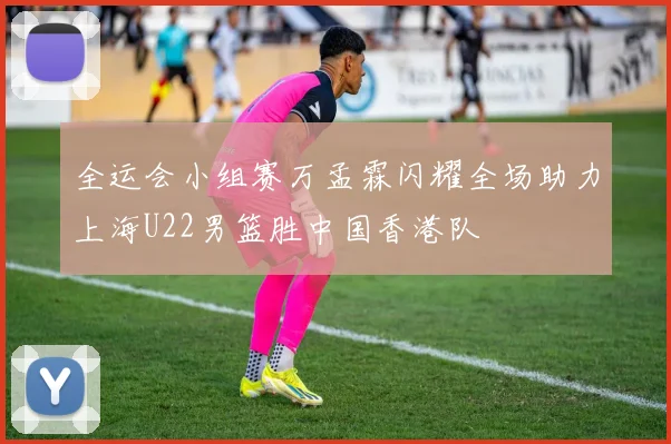 全运会小组赛万孟霖闪耀全场助力上海U22男篮胜中国香港队