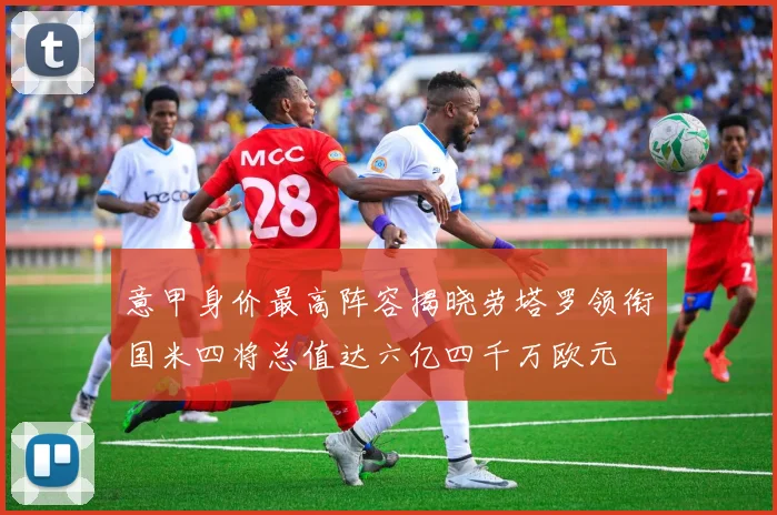 意甲身价最高阵容揭晓劳塔罗领衔国米四将总值达六亿四千万欧元