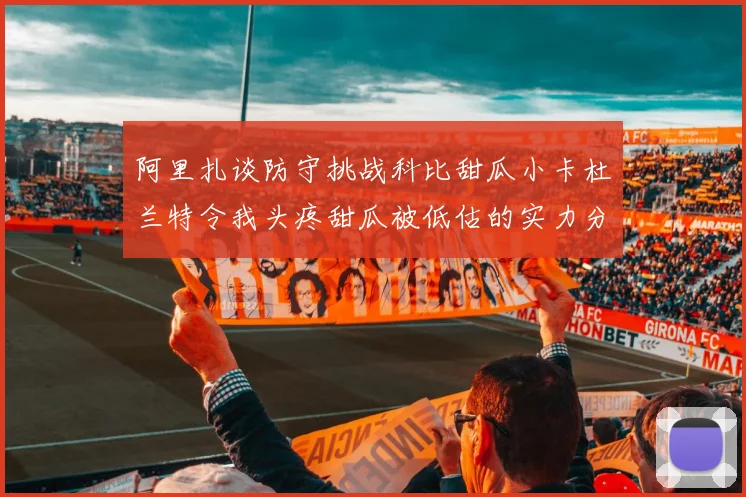 阿里扎谈防守挑战科比甜瓜小卡杜兰特令我头疼甜瓜被低估的实力分析