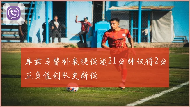 库兹马替补表现低迷21分钟仅得2分正负值创队史新低