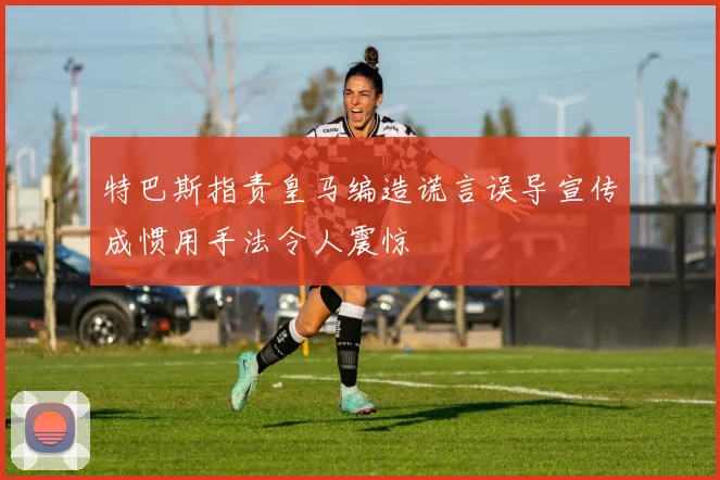 特巴斯指责皇马编造谎言误导宣传成惯用手法令人震惊