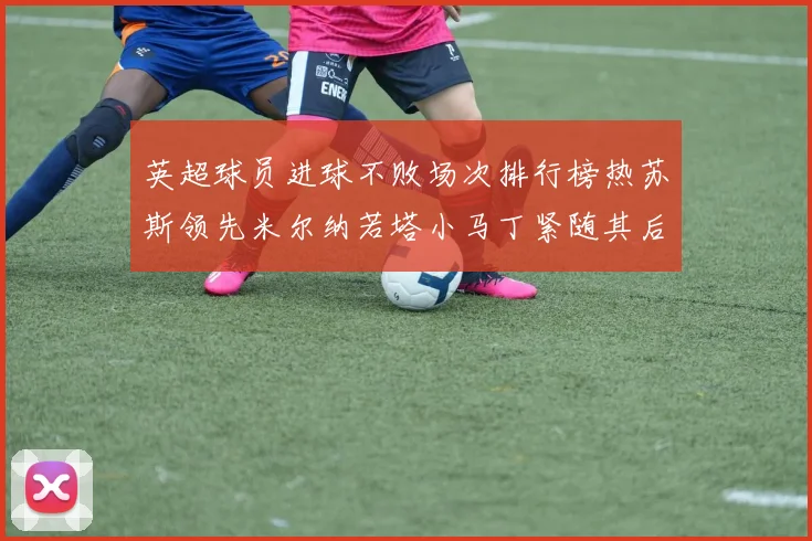 英超球员进球不败场次排行榜热苏斯领先米尔纳若塔小马丁紧随其后