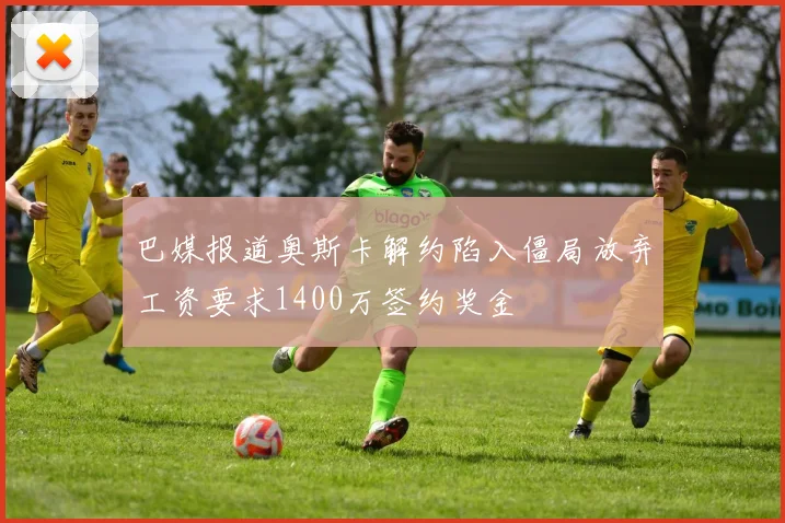 巴媒报道奥斯卡解约陷入僵局放弃工资要求1400万签约奖金