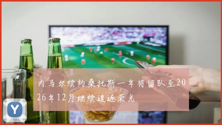 内马尔续约桑托斯一年将留队至2026年12月继续追逐荣光