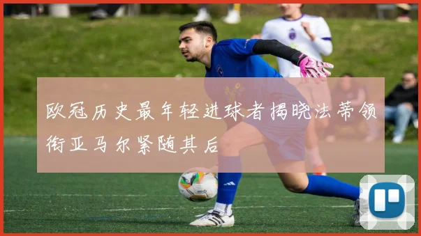 欧冠历史最年轻进球者揭晓法蒂领衔亚马尔紧随其后