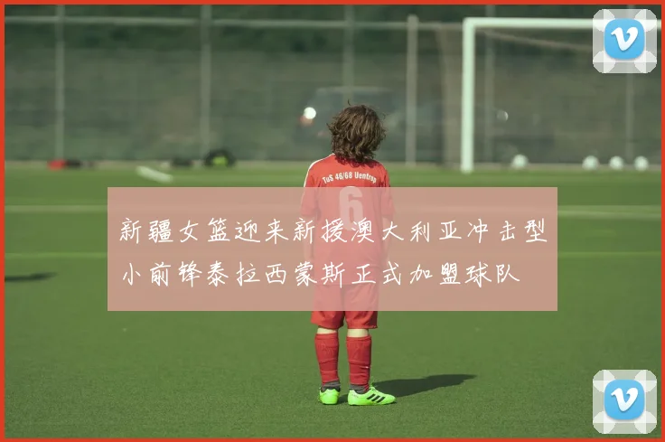 新疆女篮迎来新援澳大利亚冲击型小前锋泰拉西蒙斯正式加盟球队