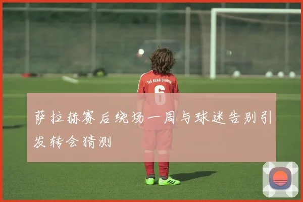 萨拉赫赛后绕场一周与球迷告别引发转会猜测