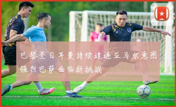 巴黎圣日耳曼持续追逐亚马尔意图强烈巴萨面临新挑战