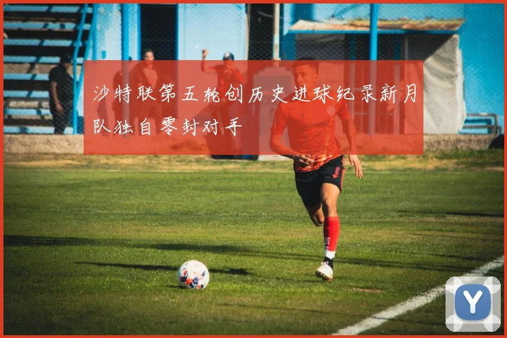 沙特联第五轮创历史进球纪录新月队独自零封对手
