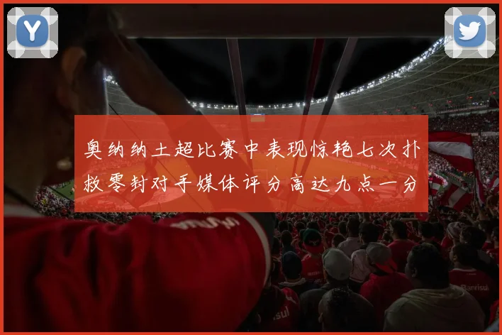 奥纳纳土超比赛中表现惊艳七次扑救零封对手媒体评分高达九点一分