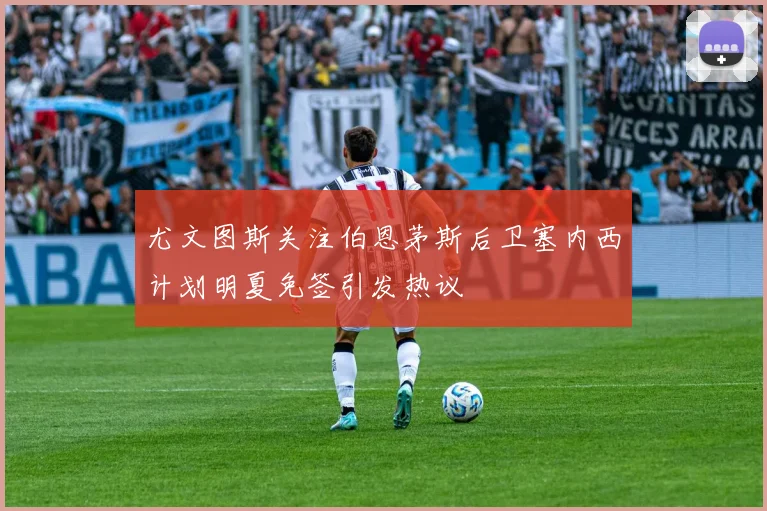 尤文图斯关注伯恩茅斯后卫塞内西计划明夏免签引发热议