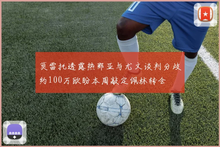 莫雷托透露热那亚与尤文谈判分歧约100万欧盼本周敲定佩林转会