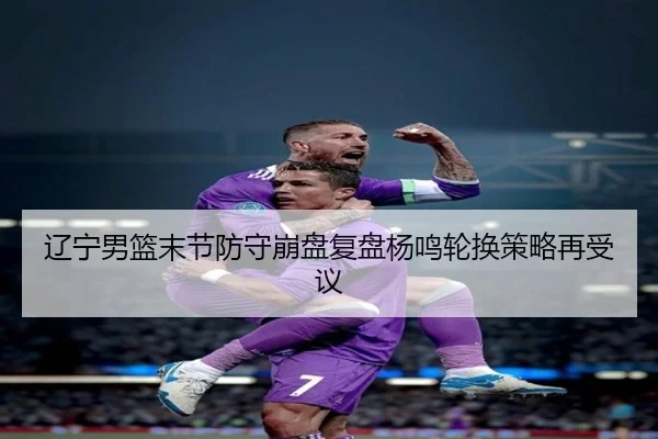 辽宁男篮末节防守崩盘复盘杨鸣轮换策略再受议（WukongSports）