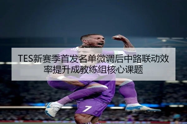 TES新赛季首发名单微调后中路联动效率提升成教练组核心课题（WukongSports）